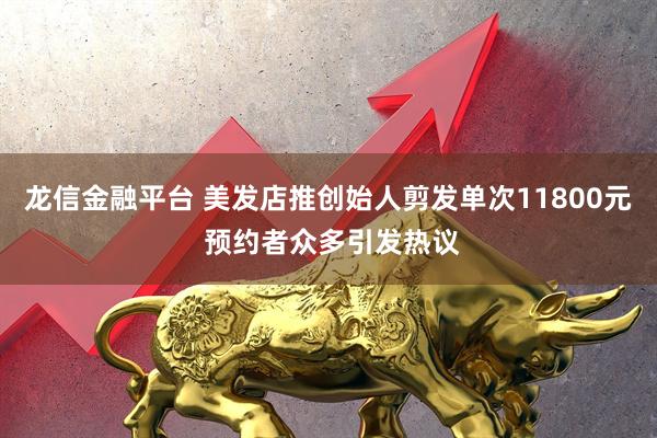 龙信金融平台 美发店推创始人剪发单次11800元 预约者众多引发热议