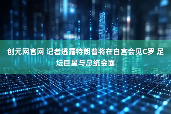 创元网官网 记者透露特朗普将在白宫会见C罗 足坛巨星与总统会面