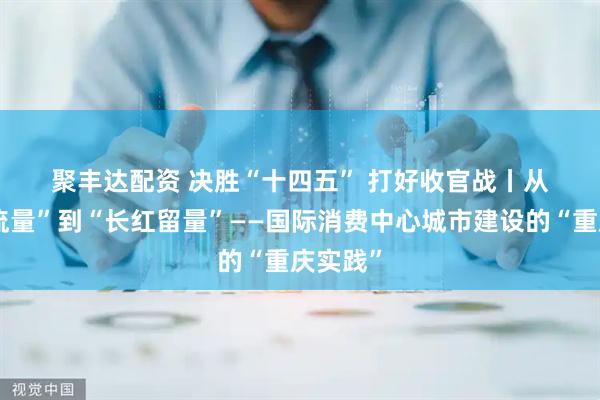 聚丰达配资 决胜“十四五”&#32;打好收官战丨从“网红流量”到“长红留量”——国际消费中心城市建设的“重庆实践”